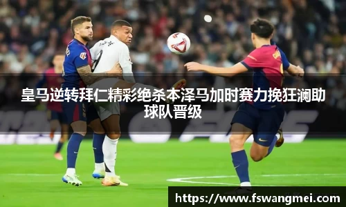 皇马逆转拜仁精彩绝杀本泽马加时赛力挽狂澜助球队晋级